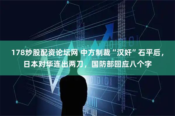 178炒股配资论坛网 中方制裁“汉奸”石平后，日本对华连出两刀，国防部回应八个字