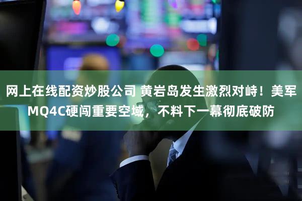 网上在线配资炒股公司 黄岩岛发生激烈对峙！美军MQ4C硬闯重要空域，不料下一幕彻底破防