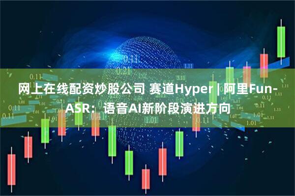 网上在线配资炒股公司 赛道Hyper | 阿里Fun-ASR：语音AI新阶段演进方向