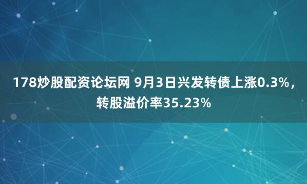 178炒股配资论坛网 9月3日兴发转债上涨0.3%，转股溢价率35.23%