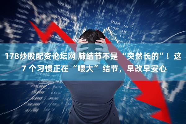 178炒股配资论坛网 肺结节不是 “突然长的”！这 7 个习惯正在 “喂大” 结节，早改早安心
