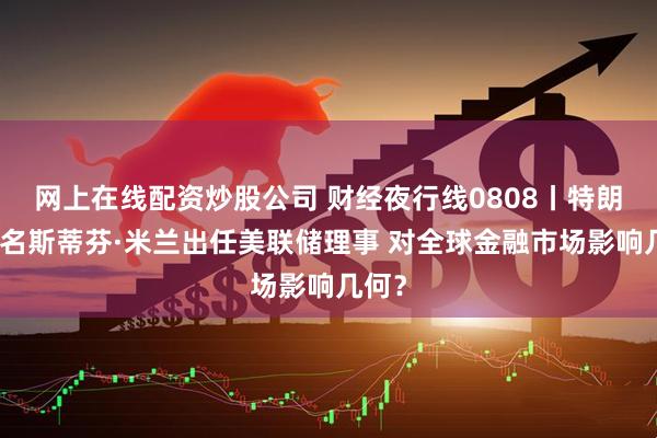 网上在线配资炒股公司 财经夜行线0808丨特朗普提名斯蒂芬·米兰出任美联储理事 对全球金融市场影响几何？