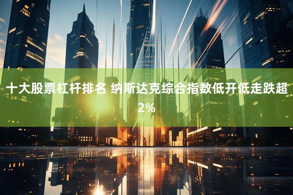 十大股票杠杆排名 纳斯达克综合指数低开低走跌超2%