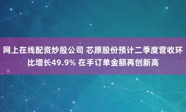 网上在线配资炒股公司 芯原股份预计二季度营收环比增长49.9% 在手订单金额再创新高