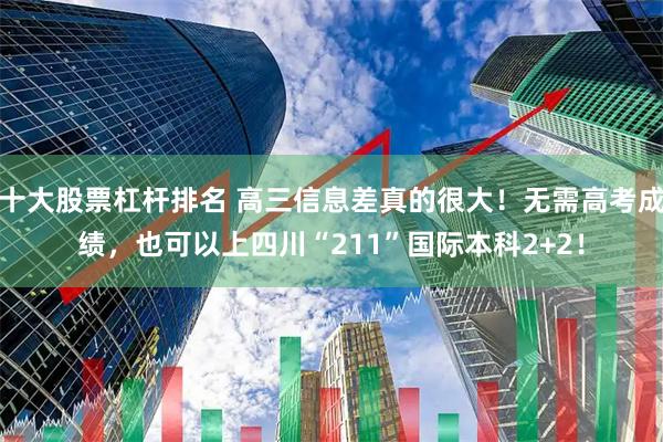 十大股票杠杆排名 高三信息差真的很大!无需高考成绩,也可以上四川“211”国际本科2+2!