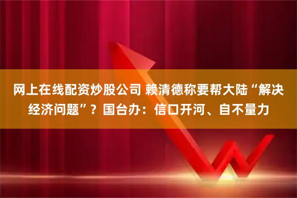 网上在线配资炒股公司 赖清德称要帮大陆“解决经济问题”?国台办:信口开河、自不量力