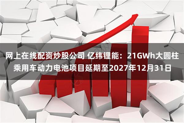 网上在线配资炒股公司 亿纬锂能:21GWh大圆柱乘用车动力电池项目延期至2027年12月31日