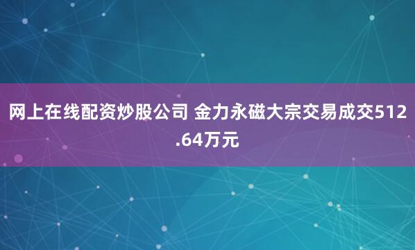 网上在线配资炒股公司 金力永磁大宗交易成交512.64万元
