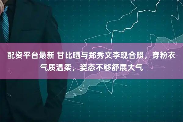 配资平台最新 甘比晒与郑秀文李现合照，穿粉衣气质温柔，姿态不够舒展大气