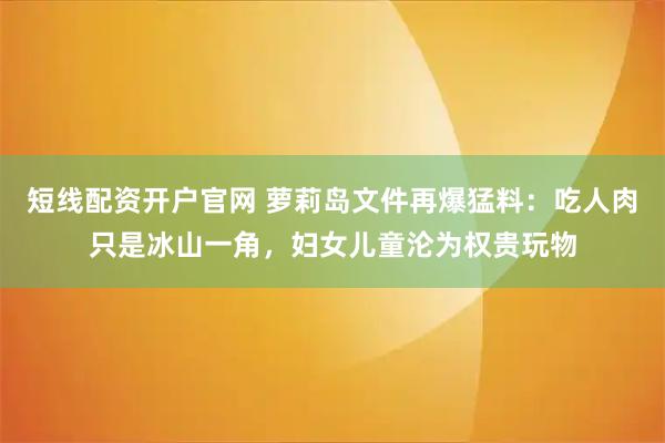 短线配资开户官网 萝莉岛文件再爆猛料：吃人肉只是冰山一角，妇女儿童沦为权贵玩物