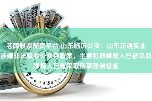 老牌股票配资平台 山东临沂公安：山东正通实业集团有限公司涉嫌非法吸收公众存款案，主要犯罪嫌疑人已被采取刑事强制措施