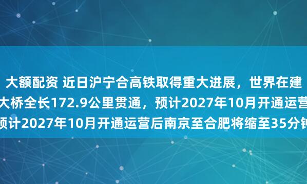 大额配资 近日沪宁合高铁取得重大进展，世界在建最长高铁桥通泰扬特大桥全长172.9公里贯通，预计2027年10月开通运营后南京至合肥将缩至35分钟