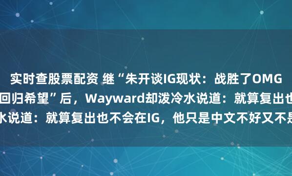 实时查股票配资 继“朱开谈IG现状：战胜了OMG，保住了Shy哥0.1%回归希望”后，Wayward却泼冷水说道：就算复出也不会在IG，他只是中文不好又不是脑子不好