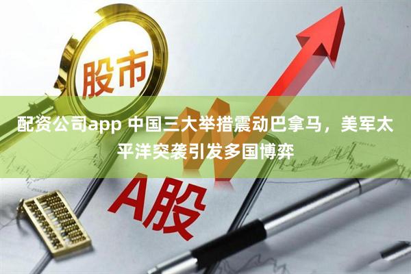 配资公司app 中国三大举措震动巴拿马，美军太平洋突袭引发多国博弈