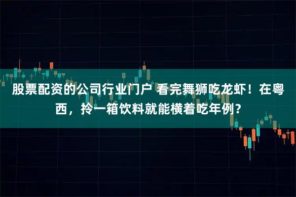 股票配资的公司行业门户 看完舞狮吃龙虾!在粤西,拎一箱饮料就能横着吃年例?