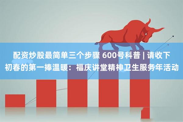 配资炒股最简单三个步骤 600号科普 | 请收下初春的第一捧温暖:福庆讲堂精神卫生服务年活动