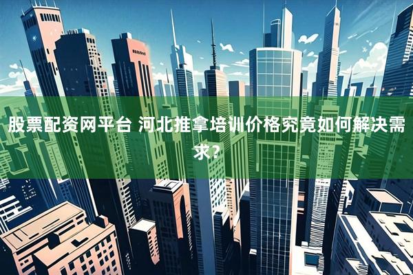 股票配资网平台 河北推拿培训价格究竟如何解决需求?