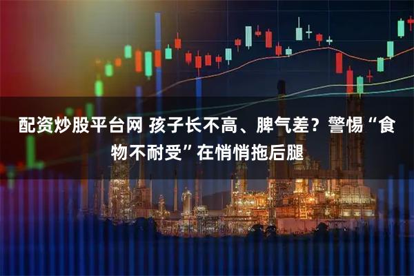 配资炒股平台网 孩子长不高、脾气差？警惕“食物不耐受”在悄悄拖后腿