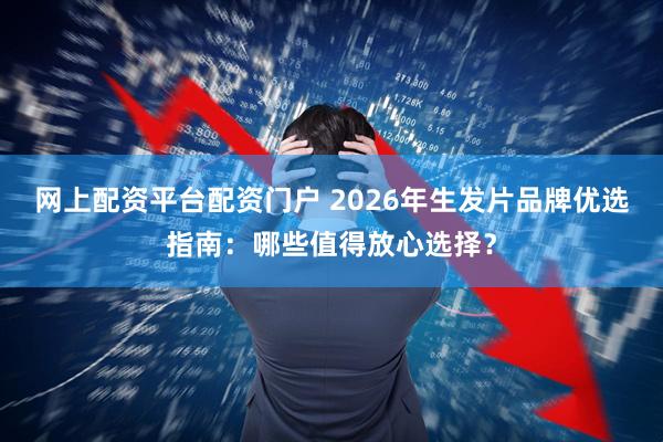网上配资平台配资门户 2026年生发片品牌优选指南:哪些值得放心选择?
