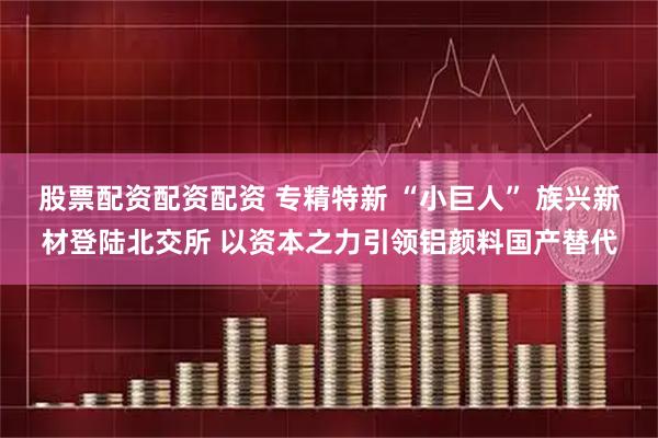 股票配资配资配资 专精特新 “小巨人” 族兴新材登陆北交所 以资本之力引领铝颜料国产替代