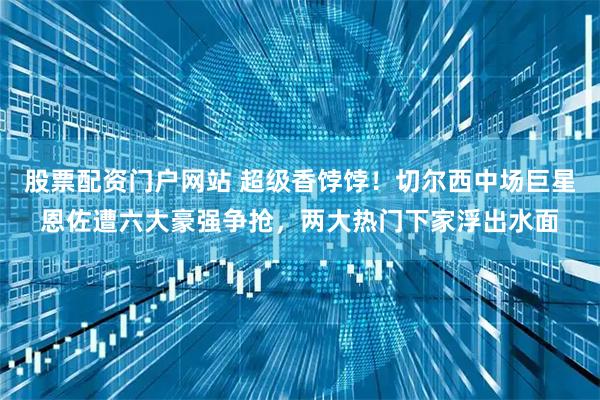 股票配资门户网站 超级香饽饽!切尔西中场巨星恩佐遭六大豪强争抢,两大热门下家浮出水面