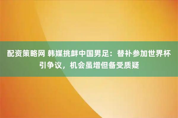 配资策略网 韩媒挑衅中国男足:替补参加世界杯引争议,机会虽增但备受质疑