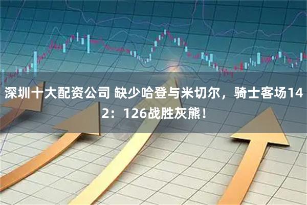 深圳十大配资公司 缺少哈登与米切尔,骑士客场142:126战胜灰熊!