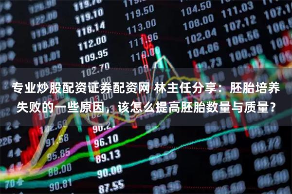 专业炒股配资证券配资网 林主任分享：胚胎培养失败的一些原因，该怎么提高胚胎数量与质量？