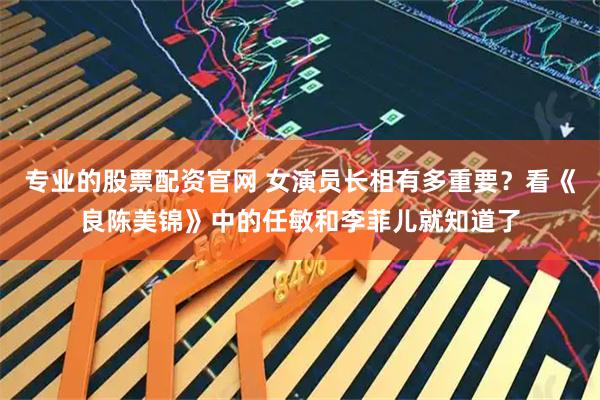 专业的股票配资官网 女演员长相有多重要？看《良陈美锦》中的任敏和李菲儿就知道了