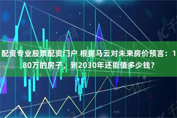 配资专业股票配资门户 根据马云对未来房价预言：180万的房子，到2030年还能值多少钱？