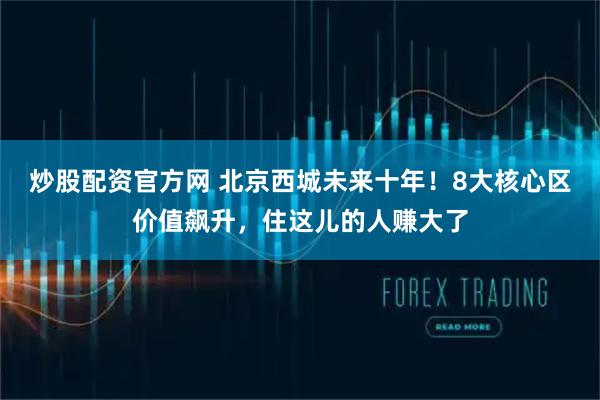 炒股配资官方网 北京西城未来十年！8大核心区价值飙升，住这儿的人赚大了