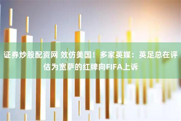 证券炒股配资网 效仿美国！多家英媒：英足总在评估为宽萨的红牌向FIFA上诉