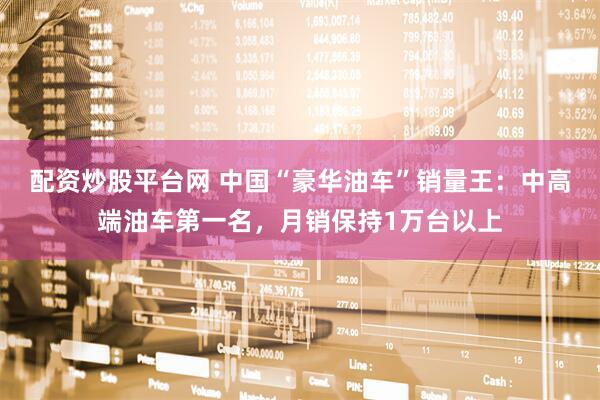 配资炒股平台网 中国“豪华油车”销量王:中高端油车第一名,月销保持1万台以上